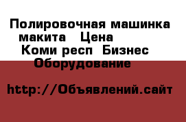 Полировочная машинка макита › Цена ­ 8 000 - Коми респ. Бизнес » Оборудование   